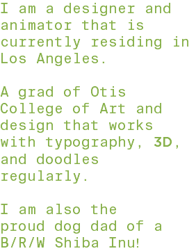 I am a designer and animator that is currently residing in Los Angeles. A grad of Otis College of Art and design that works with typography, 3D, and doodles regularly. I am also the proud dog dad of a B/R/W Shiba Inu!
